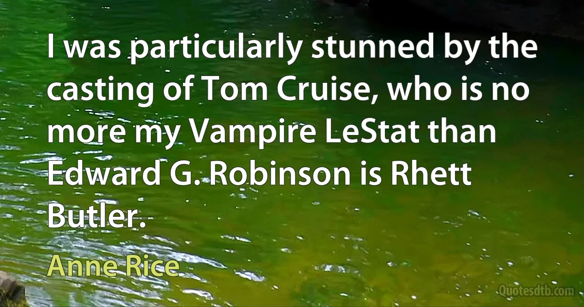 I was particularly stunned by the casting of Tom Cruise, who is no more my Vampire LeStat than Edward G. Robinson is Rhett Butler. (Anne Rice)