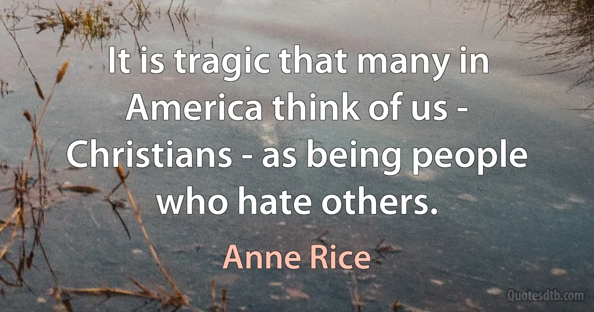 It is tragic that many in America think of us - Christians - as being people who hate others. (Anne Rice)