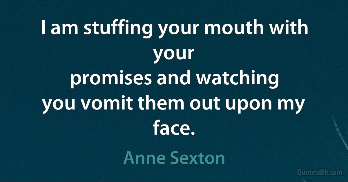 I am stuffing your mouth with your
promises and watching
you vomit them out upon my face. (Anne Sexton)