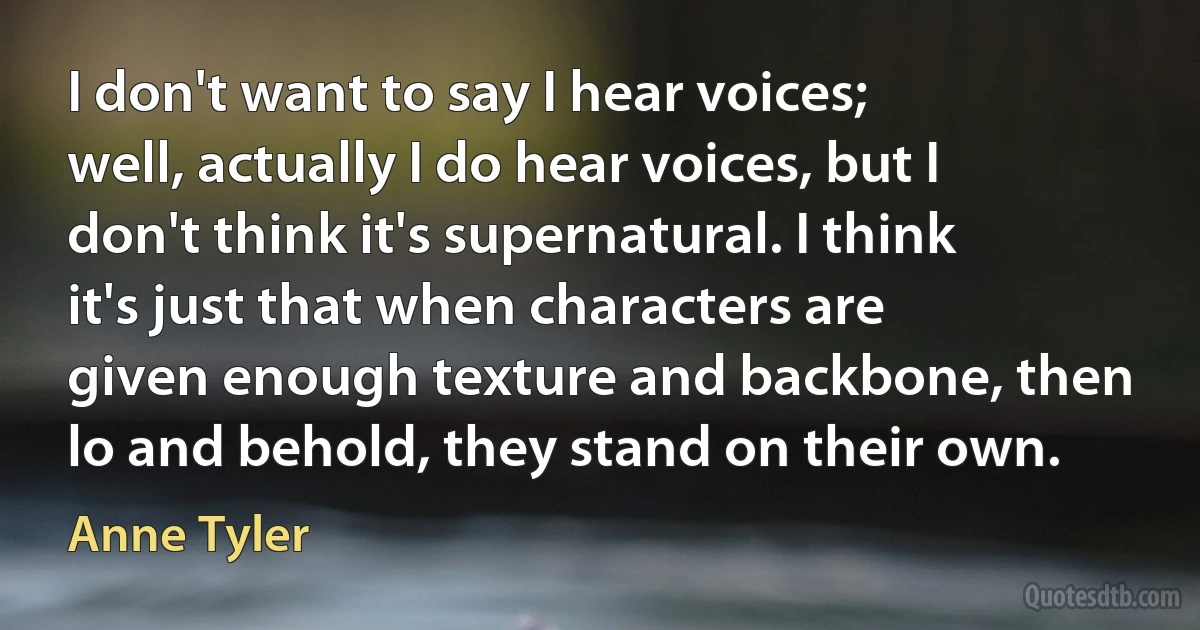 I don't want to say I hear voices; well, actually I do hear voices, but I don't think it's supernatural. I think it's just that when characters are given enough texture and backbone, then lo and behold, they stand on their own. (Anne Tyler)