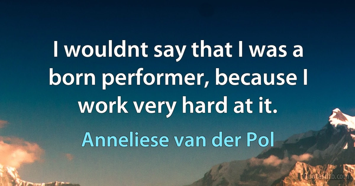 I wouldnt say that I was a born performer, because I work very hard at it. (Anneliese van der Pol)