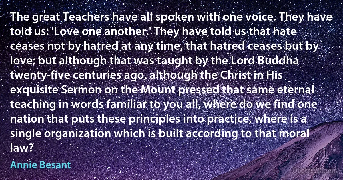 The great Teachers have all spoken with one voice. They have told us: 'Love one another.' They have told us that hate ceases not by hatred at any time, that hatred ceases but by love; but although that was taught by the Lord Buddha twenty-five centuries ago, although the Christ in His exquisite Sermon on the Mount pressed that same eternal teaching in words familiar to you all, where do we find one nation that puts these principles into practice, where is a single organization which is built according to that moral law? (Annie Besant)