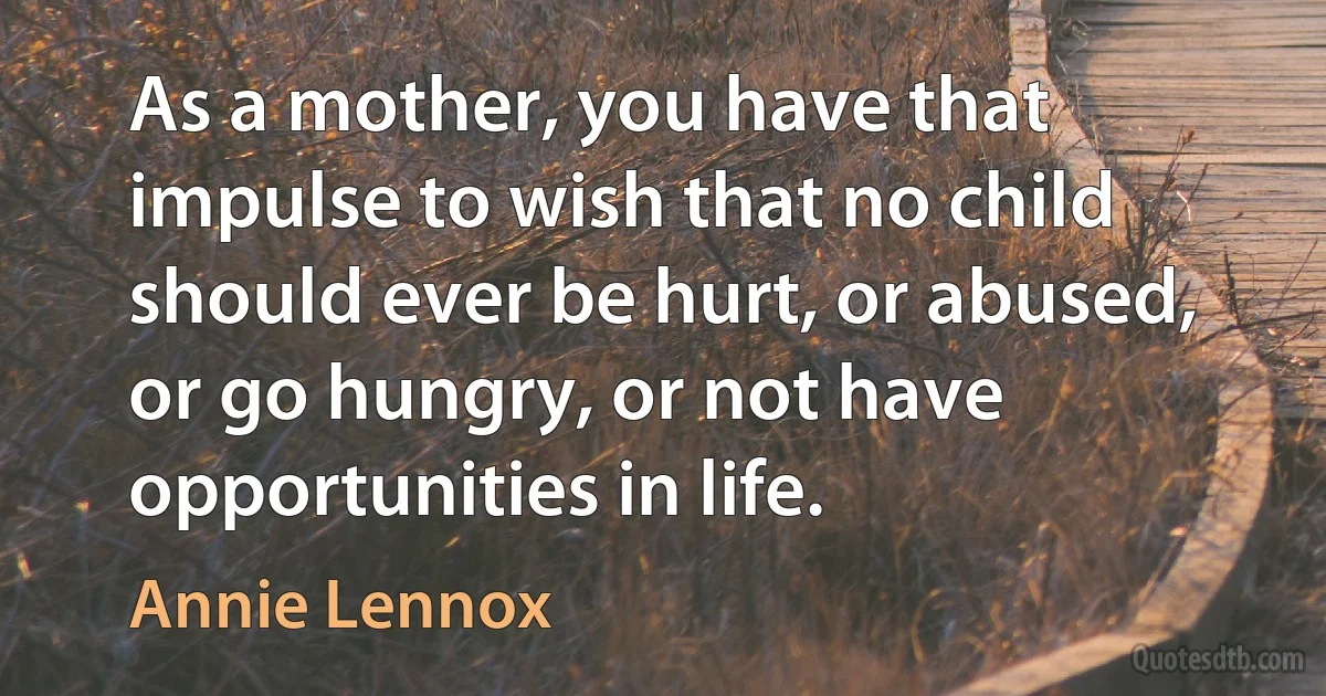 As a mother, you have that impulse to wish that no child should ever be hurt, or abused, or go hungry, or not have opportunities in life. (Annie Lennox)