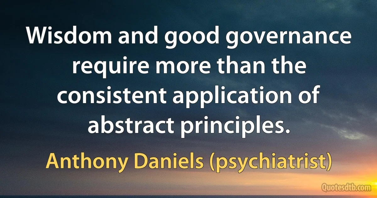 Wisdom and good governance require more than the consistent application of abstract principles. (Anthony Daniels (psychiatrist))