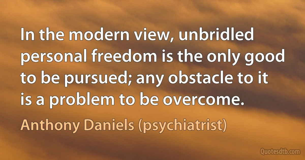 In the modern view, unbridled personal freedom is the only good to be pursued; any obstacle to it is a problem to be overcome. (Anthony Daniels (psychiatrist))