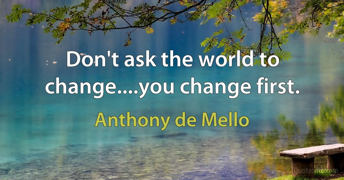 Don't ask the world to change....you change first. (Anthony de Mello)