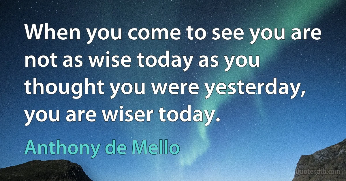 When you come to see you are not as wise today as you thought you were yesterday, you are wiser today. (Anthony de Mello)