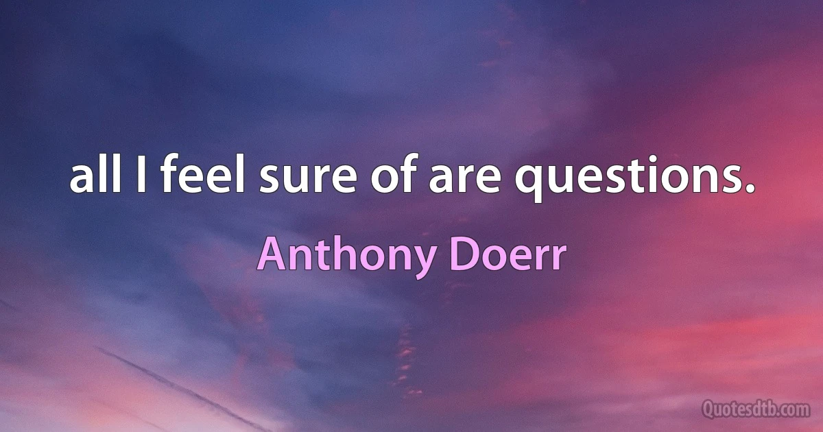 all I feel sure of are questions. (Anthony Doerr)