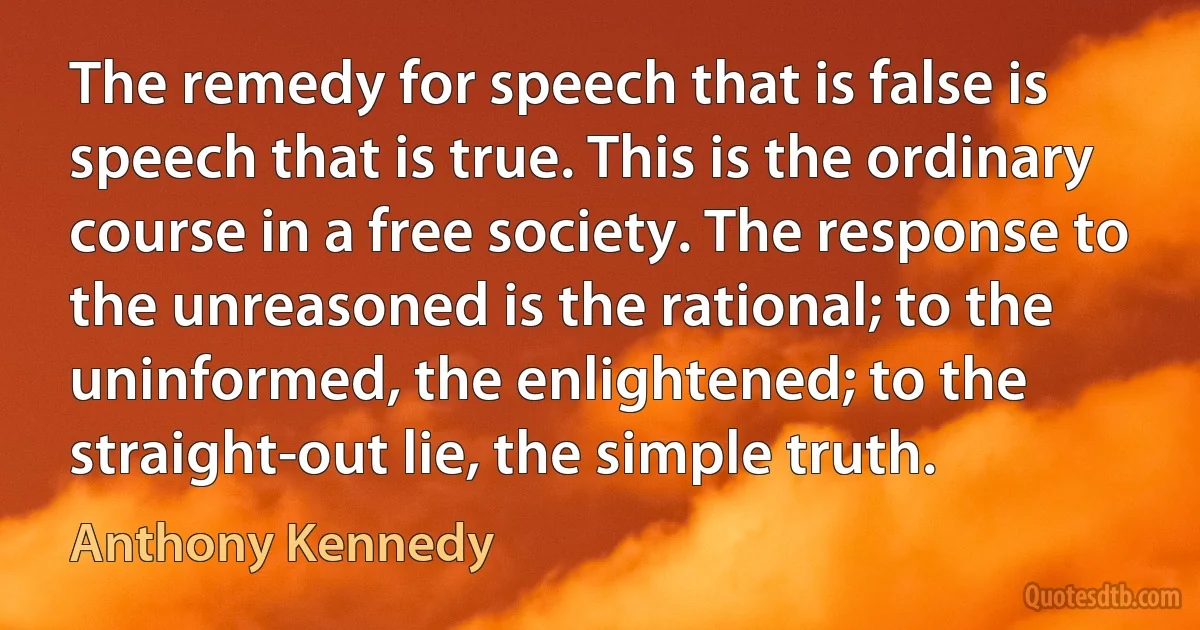 The remedy for speech that is false is speech that is true. This is the ordinary course in a free society. The response to the unreasoned is the rational; to the uninformed, the enlightened; to the straight-out lie, the simple truth. (Anthony Kennedy)