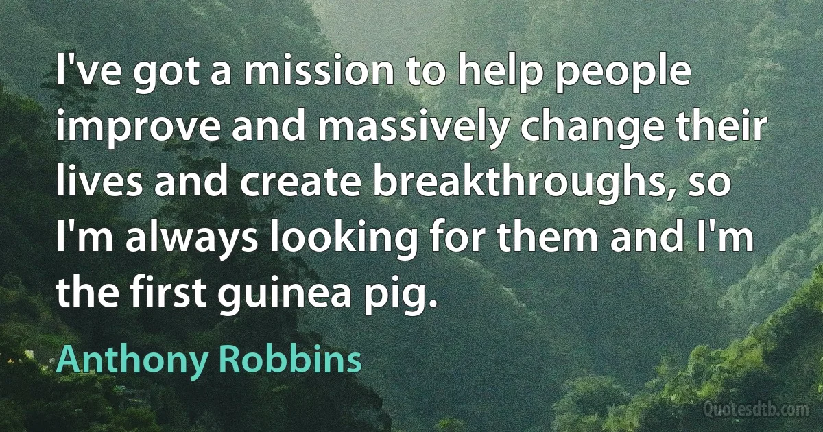 I've got a mission to help people improve and massively change their lives and create breakthroughs, so I'm always looking for them and I'm the first guinea pig. (Anthony Robbins)