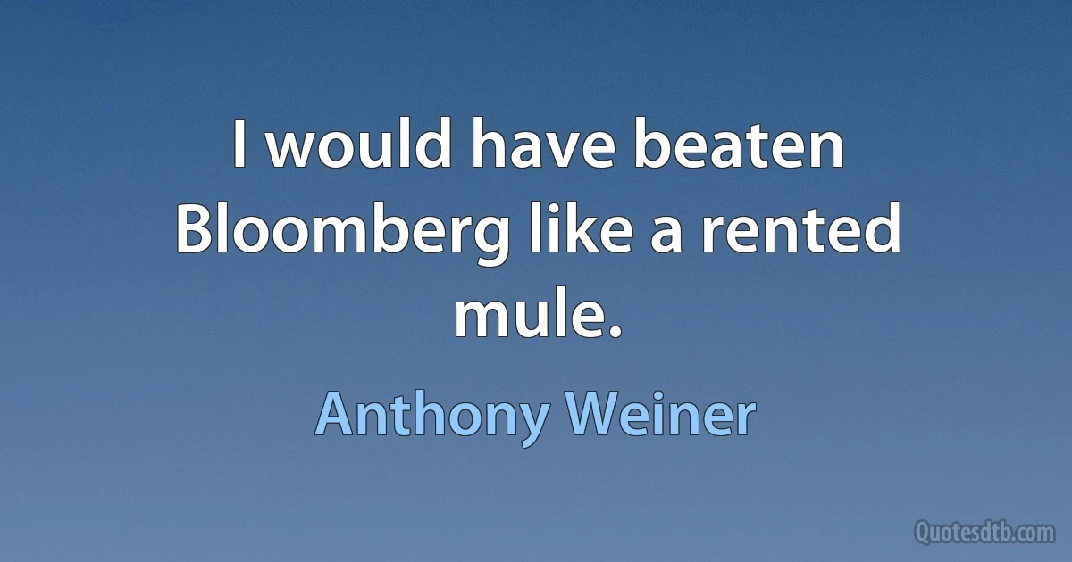 I would have beaten Bloomberg like a rented mule. (Anthony Weiner)