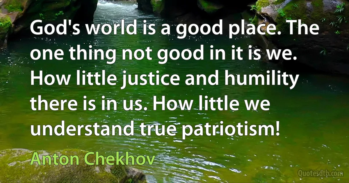 God's world is a good place. The one thing not good in it is we. How little justice and humility there is in us. How little we understand true patriotism! (Anton Chekhov)