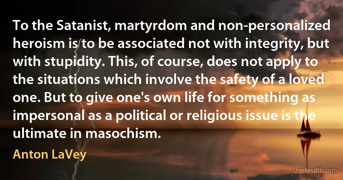 To the Satanist, martyrdom and non-personalized heroism is to be associated not with integrity, but with stupidity. This, of course, does not apply to the situations which involve the safety of a loved one. But to give one's own life for something as impersonal as a political or religious issue is the ultimate in masochism. (Anton LaVey)