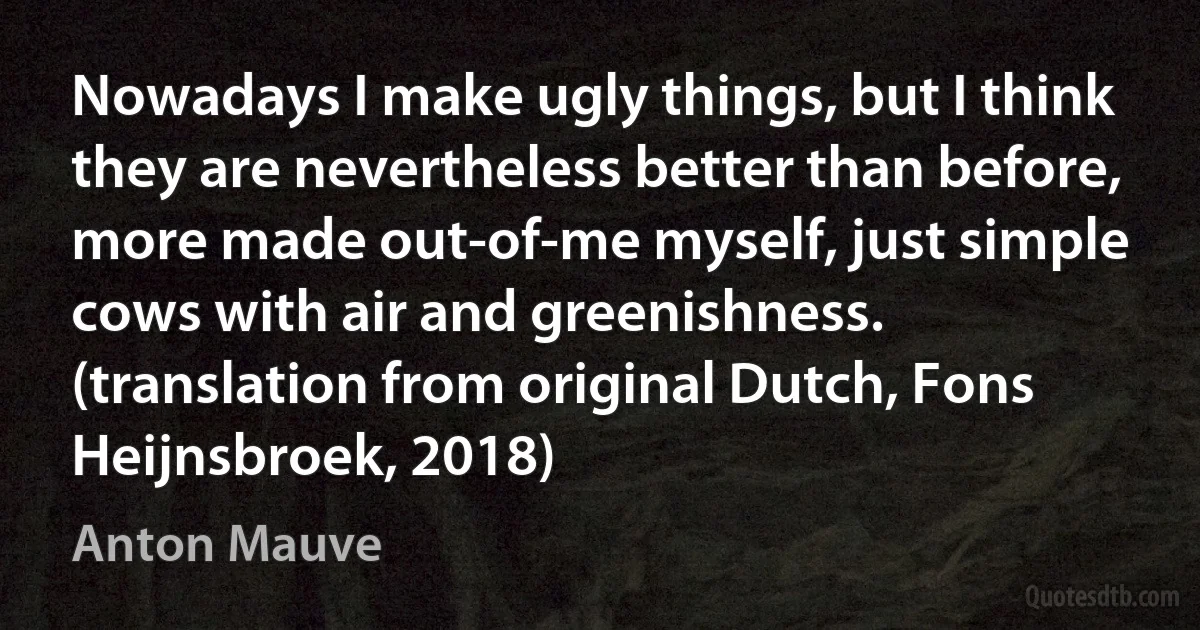 Nowadays I make ugly things, but I think they are nevertheless better than before, more made out-of-me myself, just simple cows with air and greenishness. (translation from original Dutch, Fons Heijnsbroek, 2018) (Anton Mauve)