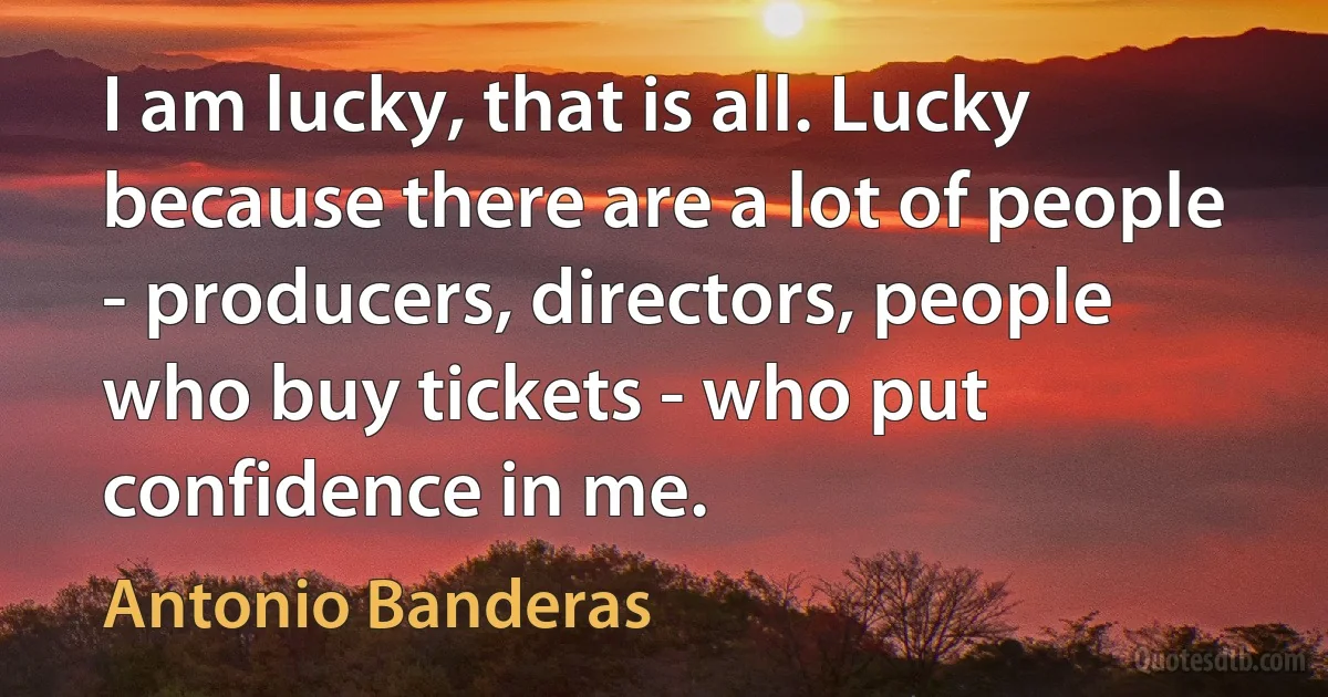 I am lucky, that is all. Lucky because there are a lot of people - producers, directors, people who buy tickets - who put confidence in me. (Antonio Banderas)