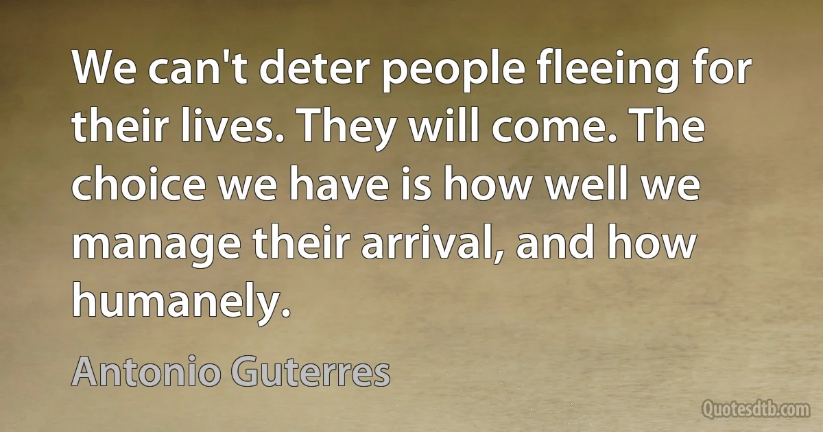 We can't deter people fleeing for their lives. They will come. The choice we have is how well we manage their arrival, and how humanely. (Antonio Guterres)