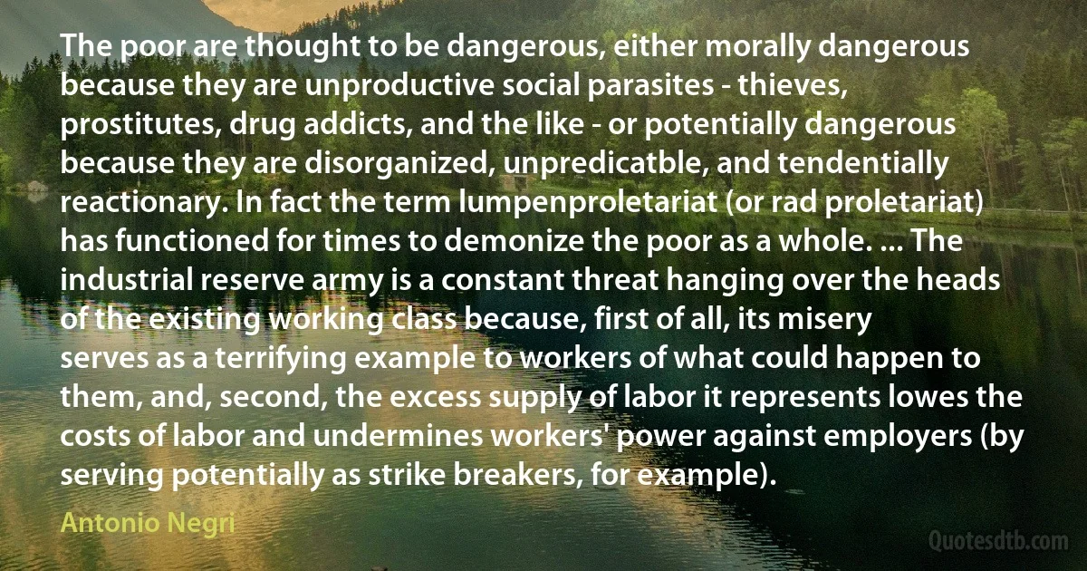 The poor are thought to be dangerous, either morally dangerous because they are unproductive social parasites - thieves, prostitutes, drug addicts, and the like - or potentially dangerous because they are disorganized, unpredicatble, and tendentially reactionary. In fact the term lumpenproletariat (or rad proletariat) has functioned for times to demonize the poor as a whole. ... The industrial reserve army is a constant threat hanging over the heads of the existing working class because, first of all, its misery serves as a terrifying example to workers of what could happen to them, and, second, the excess supply of labor it represents lowes the costs of labor and undermines workers' power against employers (by serving potentially as strike breakers, for example). (Antonio Negri)