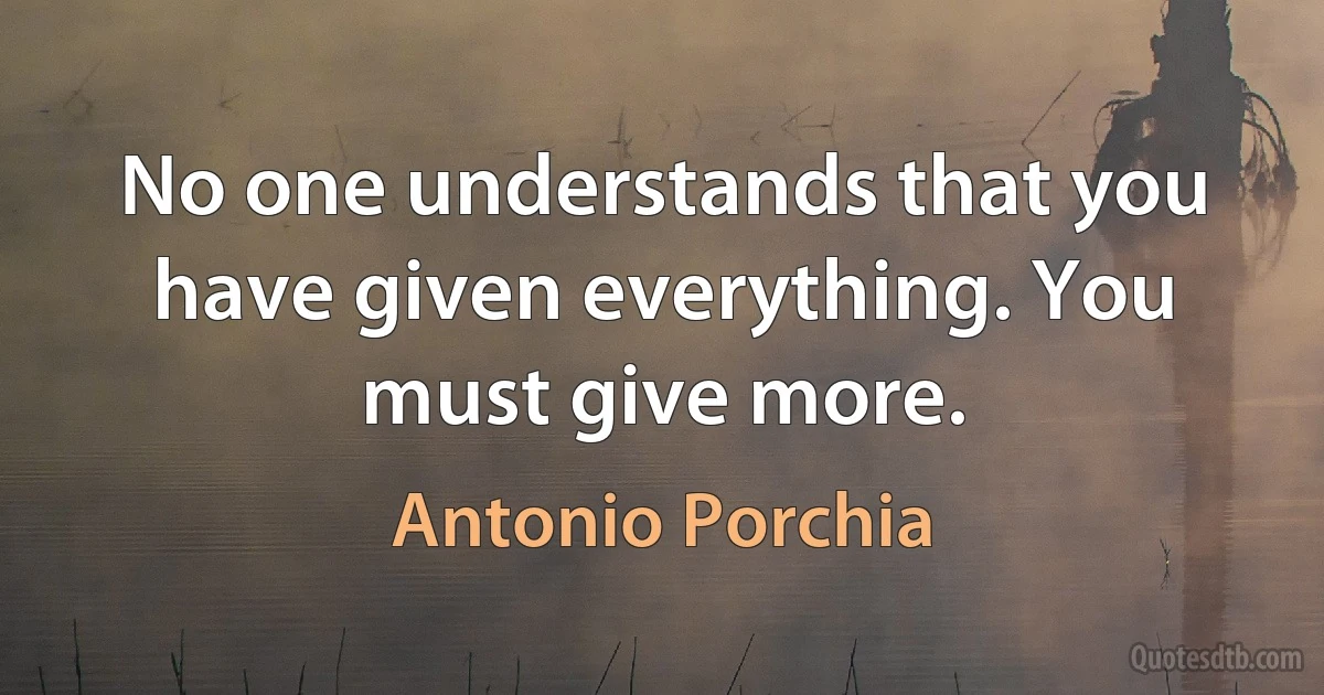 No one understands that you have given everything. You must give more. (Antonio Porchia)