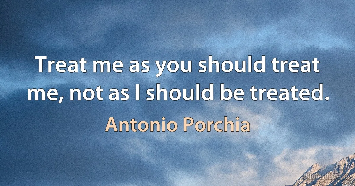 Treat me as you should treat me, not as I should be treated. (Antonio Porchia)