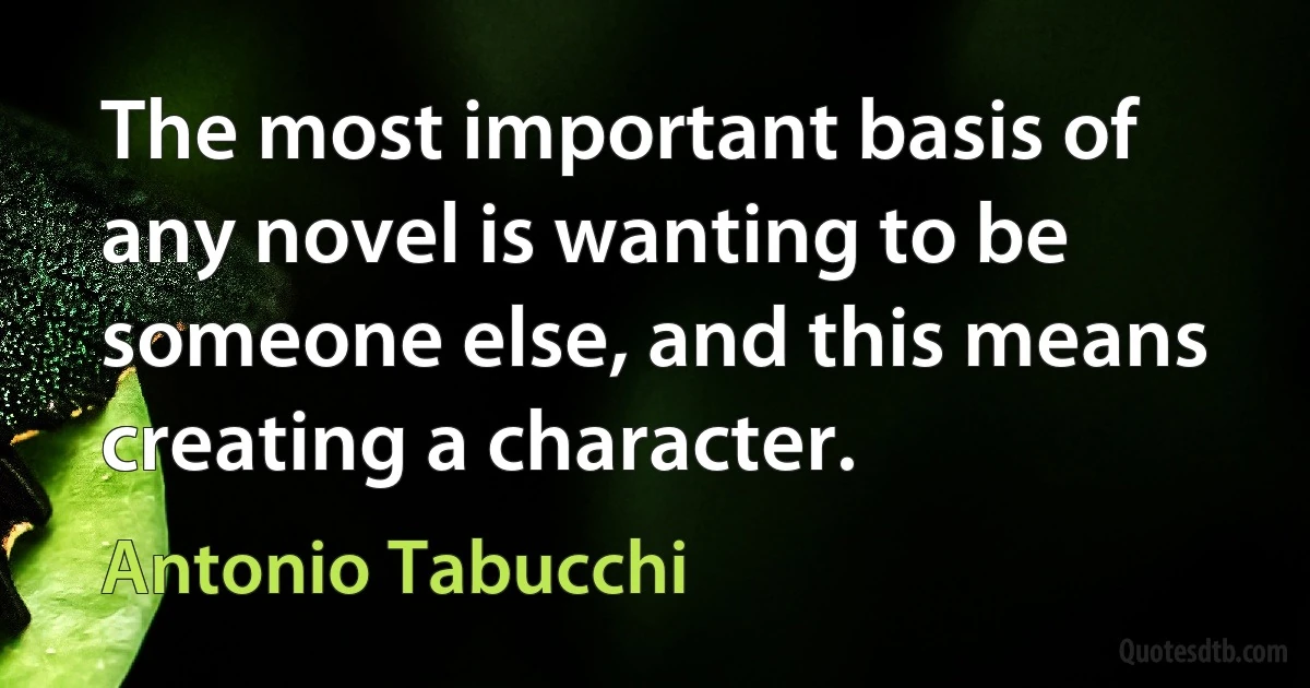 The most important basis of any novel is wanting to be someone else, and this means creating a character. (Antonio Tabucchi)