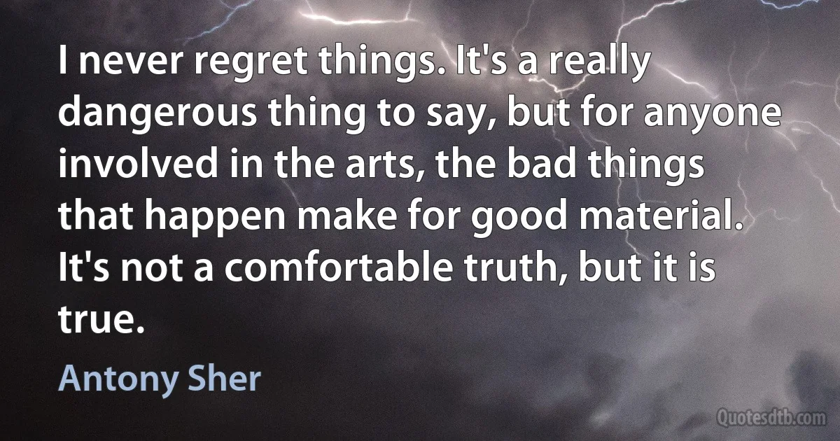 I never regret things. It's a really dangerous thing to say, but for anyone involved in the arts, the bad things that happen make for good material. It's not a comfortable truth, but it is true. (Antony Sher)