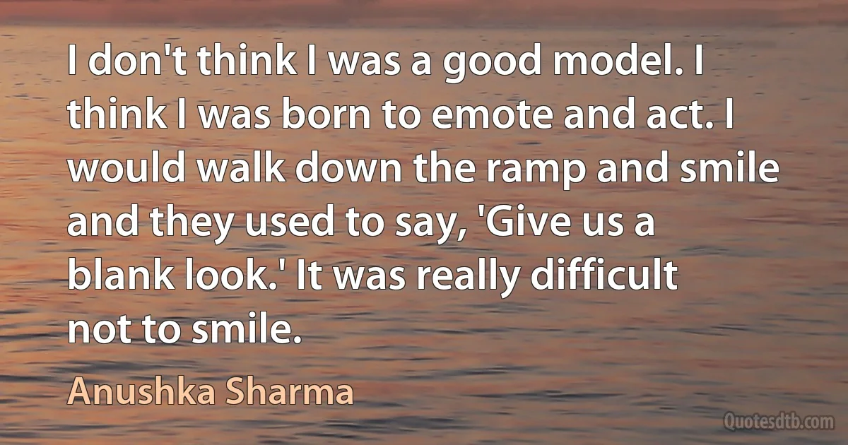 I don't think I was a good model. I think I was born to emote and act. I would walk down the ramp and smile and they used to say, 'Give us a blank look.' It was really difficult not to smile. (Anushka Sharma)