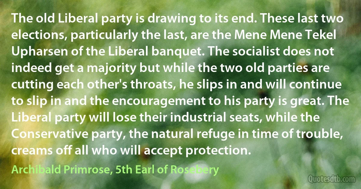 The old Liberal party is drawing to its end. These last two elections, particularly the last, are the Mene Mene Tekel Upharsen of the Liberal banquet. The socialist does not indeed get a majority but while the two old parties are cutting each other's throats, he slips in and will continue to slip in and the encouragement to his party is great. The Liberal party will lose their industrial seats, while the Conservative party, the natural refuge in time of trouble, creams off all who will accept protection. (Archibald Primrose, 5th Earl of Rosebery)