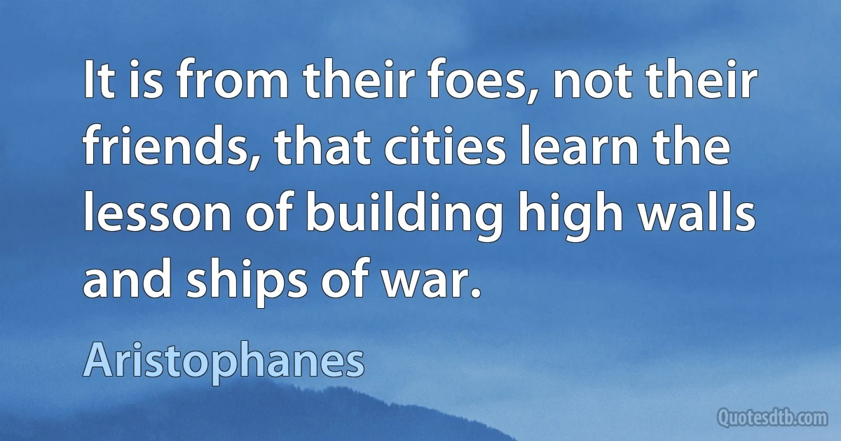 It is from their foes, not their friends, that cities learn the lesson of building high walls and ships of war. (Aristophanes)