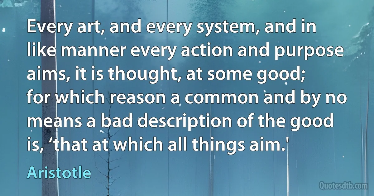 Every art, and every system, and in like manner every action and purpose aims, it is thought, at some good; for which reason a common and by no means a bad description of the good is, ‘that at which all things aim.' (Aristotle)