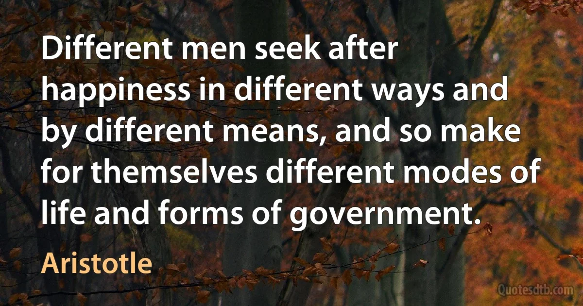 Different men seek after happiness in different ways and by different means, and so make for themselves different modes of life and forms of government. (Aristotle)