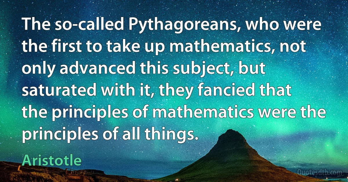 The so-called Pythagoreans, who were the first to take up mathematics, not only advanced this subject, but saturated with it, they fancied that the principles of mathematics were the principles of all things. (Aristotle)