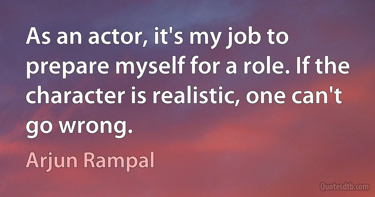 As an actor, it's my job to prepare myself for a role. If the character is realistic, one can't go wrong. (Arjun Rampal)