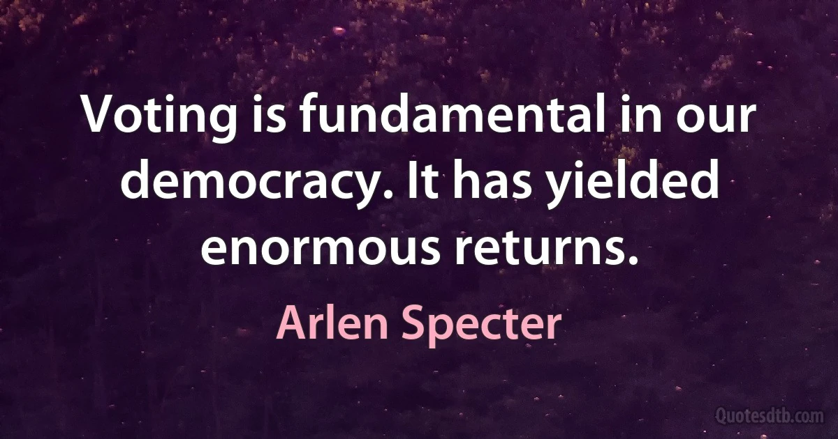 Voting is fundamental in our democracy. It has yielded enormous returns. (Arlen Specter)