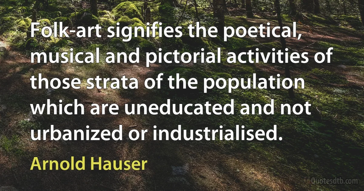 Folk-art signifies the poetical, musical and pictorial activities of those strata of the population which are uneducated and not urbanized or industrialised. (Arnold Hauser)