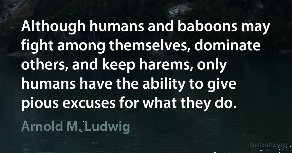 Although humans and baboons may fight among themselves, dominate others, and keep harems, only humans have the ability to give pious excuses for what they do. (Arnold M. Ludwig)