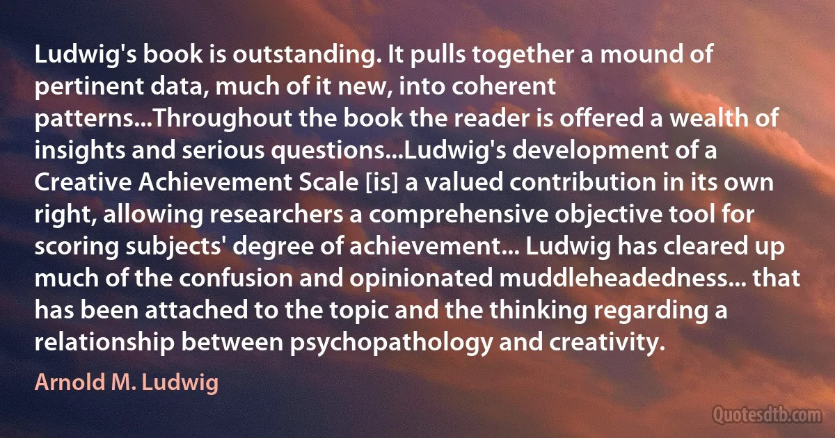 Ludwig's book is outstanding. It pulls together a mound of pertinent data, much of it new, into coherent patterns...Throughout the book the reader is offered a wealth of insights and serious questions...Ludwig's development of a Creative Achievement Scale [is] a valued contribution in its own right, allowing researchers a comprehensive objective tool for scoring subjects' degree of achievement... Ludwig has cleared up much of the confusion and opinionated muddleheadedness... that has been attached to the topic and the thinking regarding a relationship between psychopathology and creativity. (Arnold M. Ludwig)