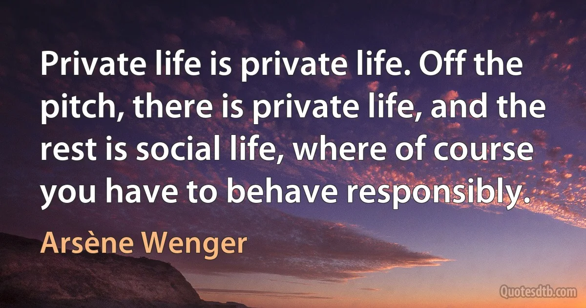 Private life is private life. Off the pitch, there is private life, and the rest is social life, where of course you have to behave responsibly. (Arsène Wenger)