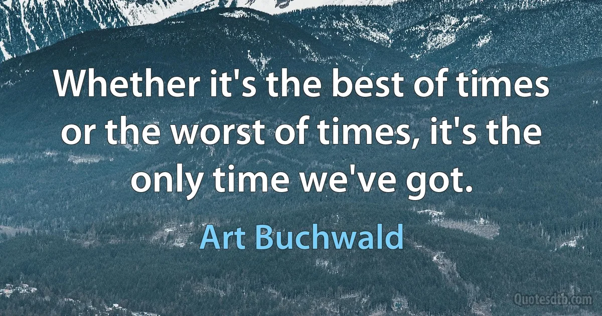 Whether it's the best of times or the worst of times, it's the only time we've got. (Art Buchwald)