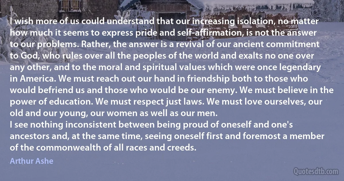 I wish more of us could understand that our increasing isolation, no matter how much it seems to express pride and self-affirmation, is not the answer to our problems. Rather, the answer is a revival of our ancient commitment to God, who rules over all the peoples of the world and exalts no one over any other, and to the moral and spiritual values which were once legendary in America. We must reach out our hand in friendship both to those who would befriend us and those who would be our enemy. We must believe in the power of education. We must respect just laws. We must love ourselves, our old and our young, our women as well as our men.
I see nothing inconsistent between being proud of oneself and one's ancestors and, at the same time, seeing oneself first and foremost a member of the commonwealth of all races and creeds. (Arthur Ashe)