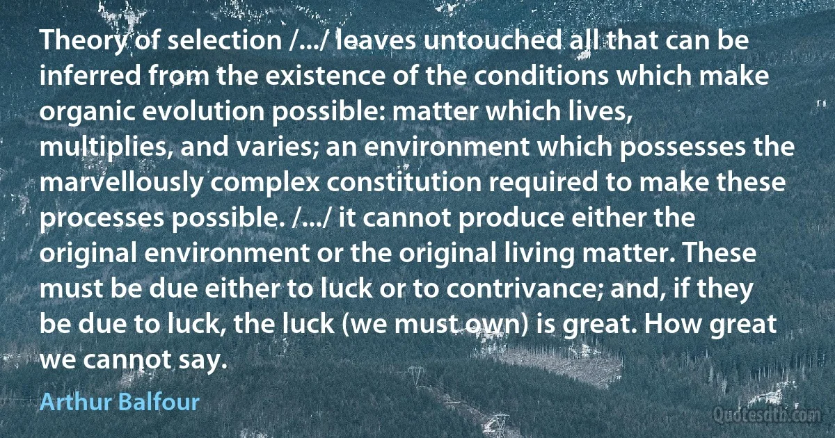 Theory of selection /.../ leaves untouched all that can be inferred from the existence of the conditions which make organic evolution possible: matter which lives, multiplies, and varies; an environment which possesses the marvellously complex constitution required to make these processes possible. /.../ it cannot produce either the original environment or the original living matter. These must be due either to luck or to contrivance; and, if they be due to luck, the luck (we must own) is great. How great we cannot say. (Arthur Balfour)