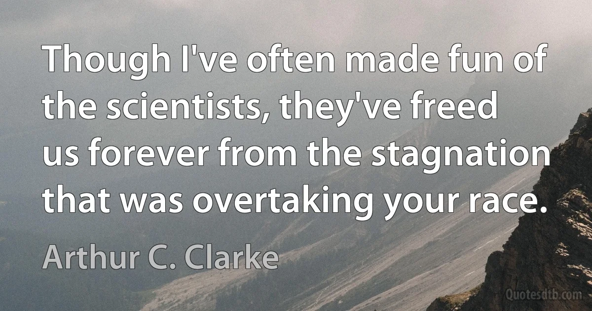 Though I've often made fun of the scientists, they've freed us forever from the stagnation that was overtaking your race. (Arthur C. Clarke)