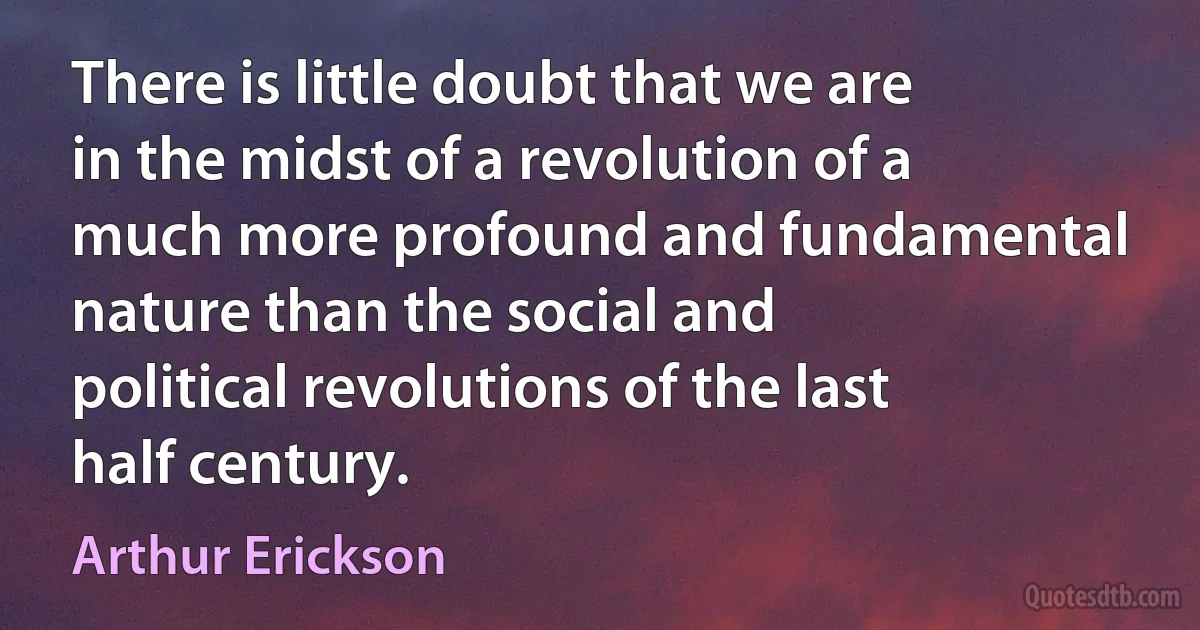 There is little doubt that we are in the midst of a revolution of a much more profound and fundamental nature than the social and political revolutions of the last half century. (Arthur Erickson)