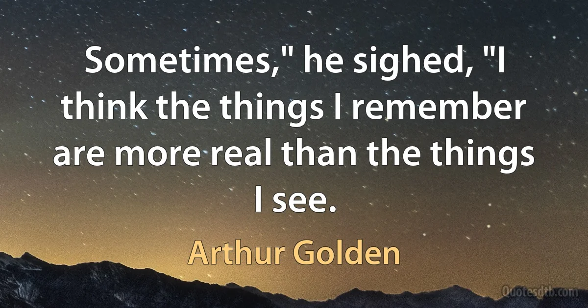 Sometimes," he sighed, "I think the things I remember are more real than the things I see. (Arthur Golden)