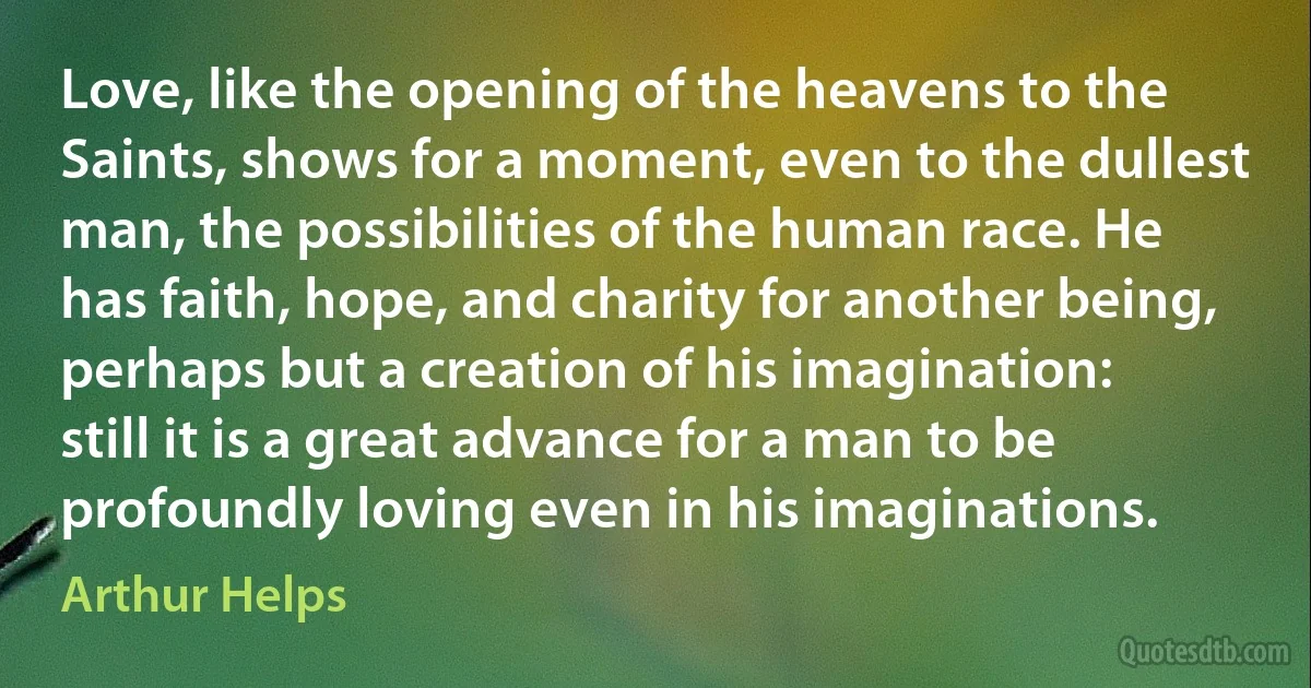 Love, like the opening of the heavens to the Saints, shows for a moment, even to the dullest man, the possibilities of the human race. He has faith, hope, and charity for another being, perhaps but a creation of his imagination: still it is a great advance for a man to be profoundly loving even in his imaginations. (Arthur Helps)