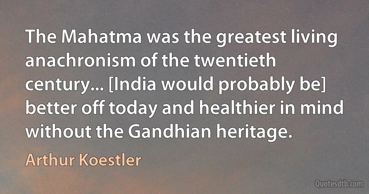 The Mahatma was the greatest living anachronism of the twentieth century... [India would probably be] better off today and healthier in mind without the Gandhian heritage. (Arthur Koestler)