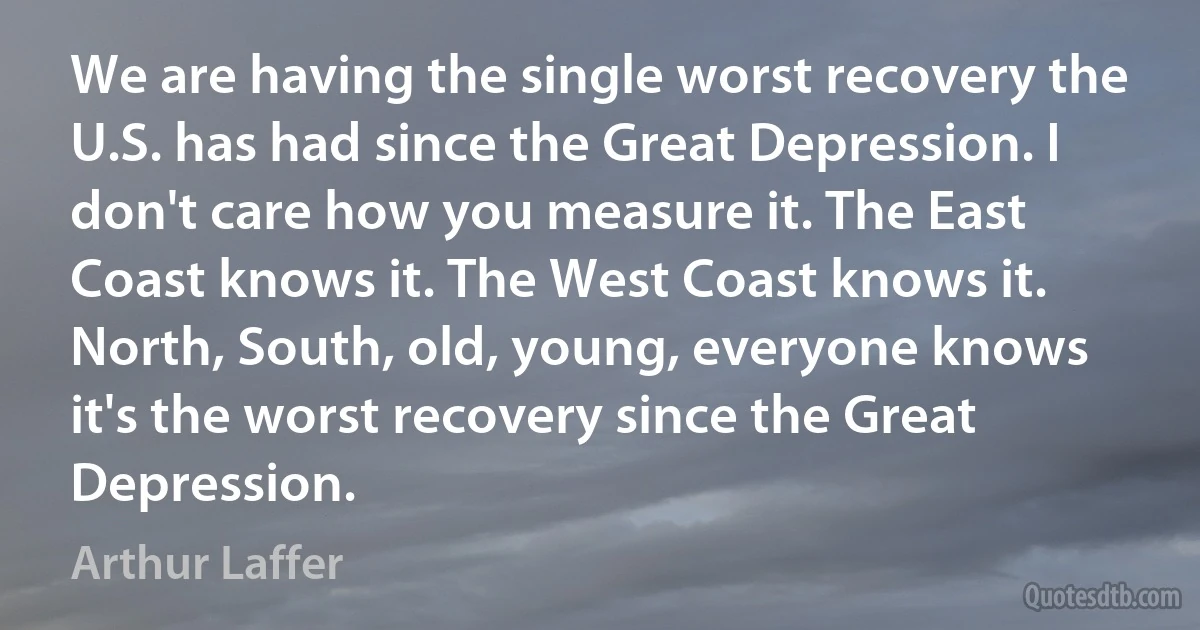 We are having the single worst recovery the U.S. has had since the Great Depression. I don't care how you measure it. The East Coast knows it. The West Coast knows it. North, South, old, young, everyone knows it's the worst recovery since the Great Depression. (Arthur Laffer)