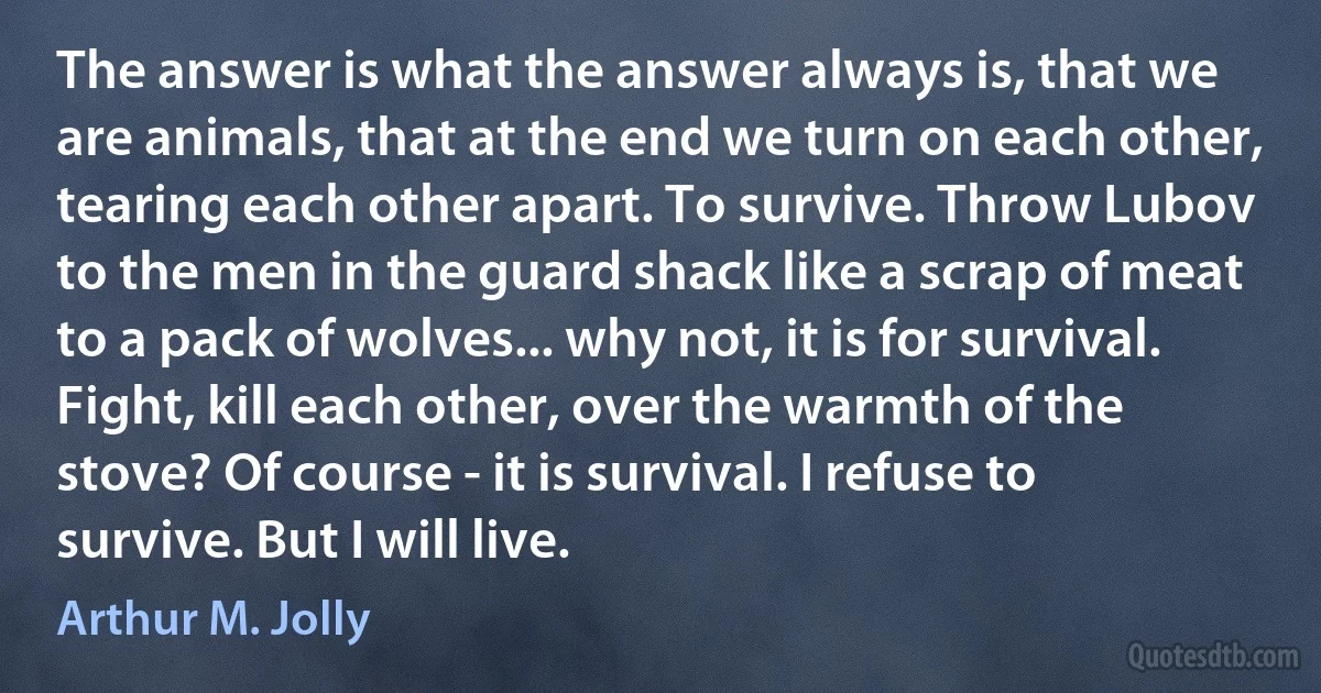 The answer is what the answer always is, that we are animals, that at the end we turn on each other, tearing each other apart. To survive. Throw Lubov to the men in the guard shack like a scrap of meat to a pack of wolves... why not, it is for survival. Fight, kill each other, over the warmth of the stove? Of course - it is survival. I refuse to survive. But I will live. (Arthur M. Jolly)