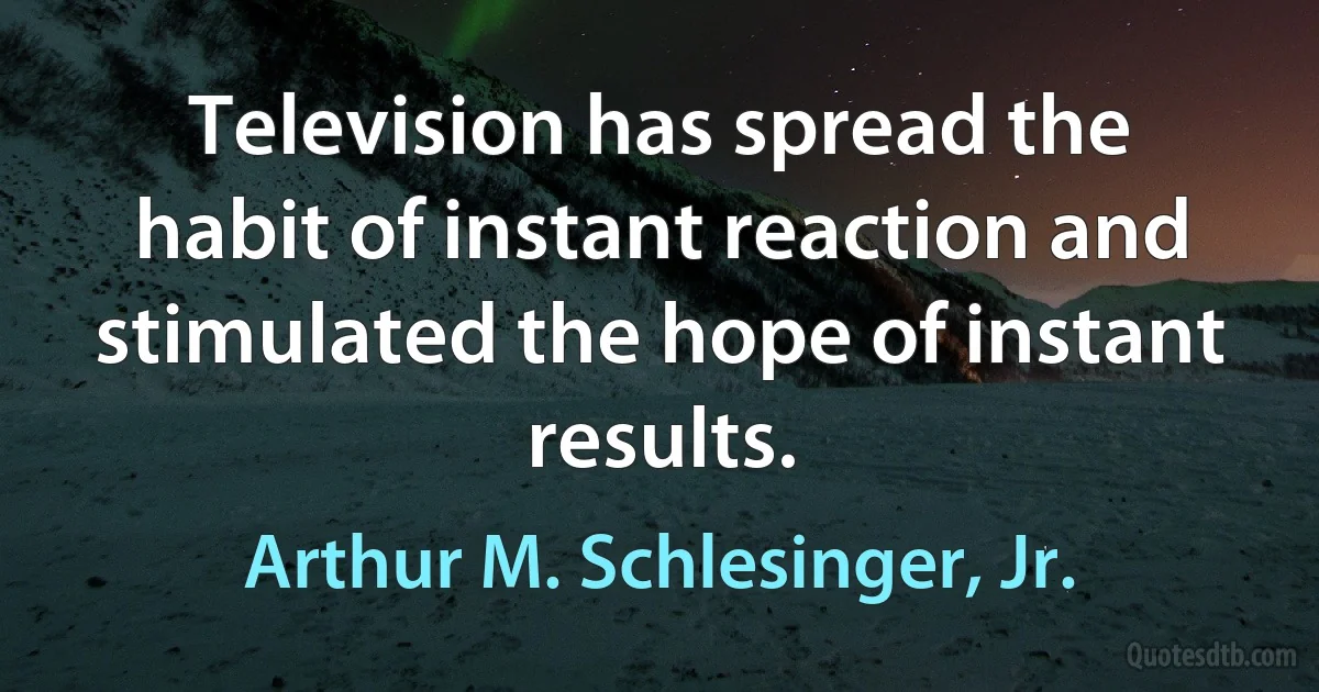 Television has spread the habit of instant reaction and stimulated the hope of instant results. (Arthur M. Schlesinger, Jr.)