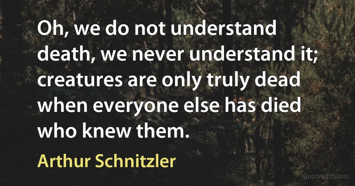 Oh, we do not understand death, we never understand it; creatures are only truly dead when everyone else has died who knew them. (Arthur Schnitzler)