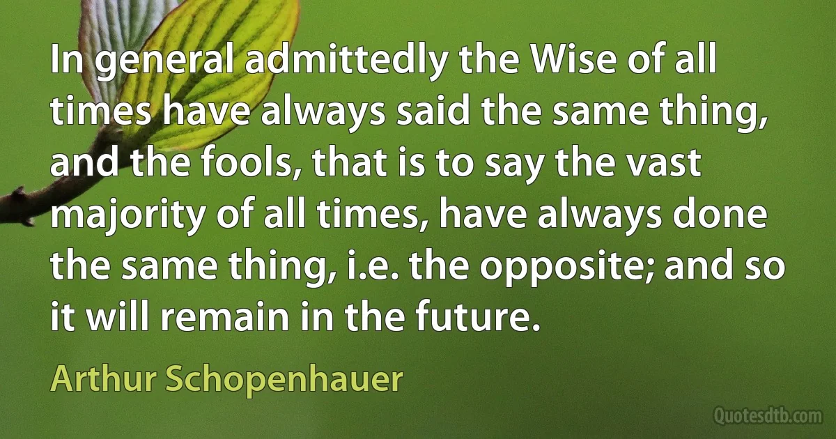 In general admittedly the Wise of all times have always said the same thing, and the fools, that is to say the vast majority of all times, have always done the same thing, i.e. the opposite; and so it will remain in the future. (Arthur Schopenhauer)